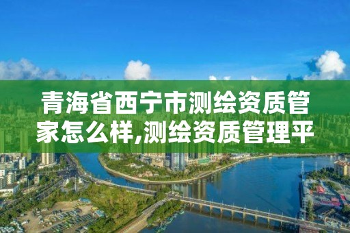 青海省西宁市测绘资质管家怎么样,测绘资质管理平台