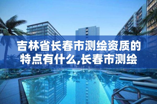 吉林省长春市测绘资质的特点有什么,长春市测绘院官网