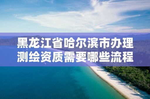 黑龙江省哈尔滨市办理测绘资质需要哪些流程,哈尔滨测绘局怎么样