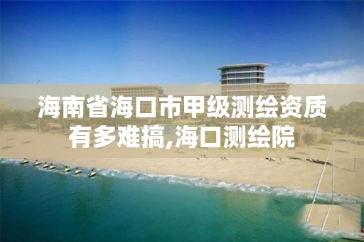 海南省海口市甲级测绘资质有多难搞,海口测绘院