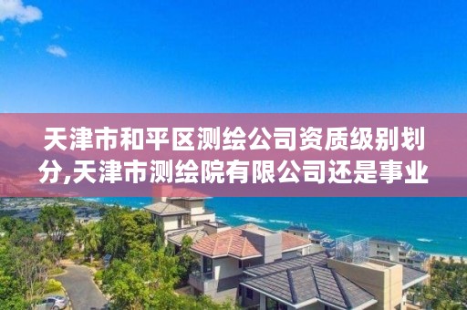 天津市和平区测绘公司资质级别划分,天津市测绘院有限公司还是事业单位吗