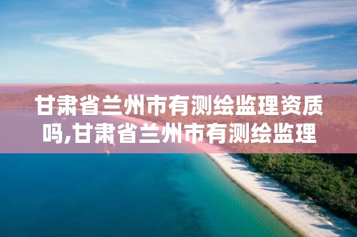 甘肃省兰州市有测绘监理资质吗,甘肃省兰州市有测绘监理资质吗现在