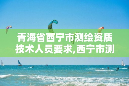 青海省西宁市测绘资质技术人员要求,西宁市测绘院招聘公示