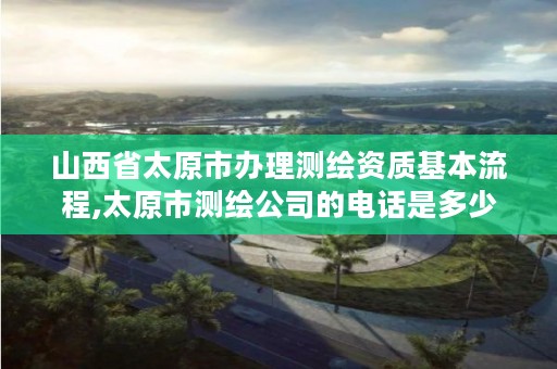 山西省太原市办理测绘资质基本流程,太原市测绘公司的电话是多少