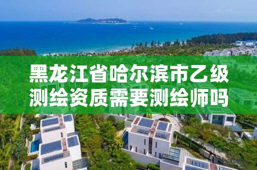 黑龙江省哈尔滨市乙级测绘资质需要测绘师吗,乙级测绘资质需要几个注册测绘师师