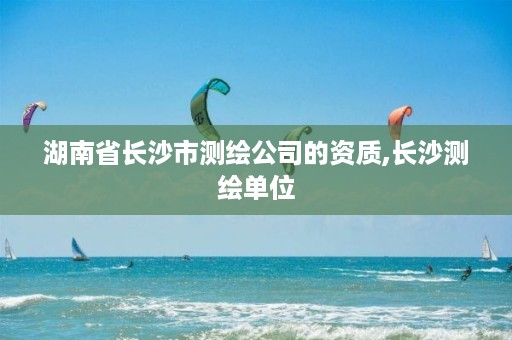 湖南省长沙市测绘公司的资质,长沙测绘单位