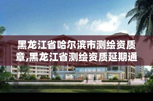 黑龙江省哈尔滨市测绘资质章,黑龙江省测绘资质延期通知