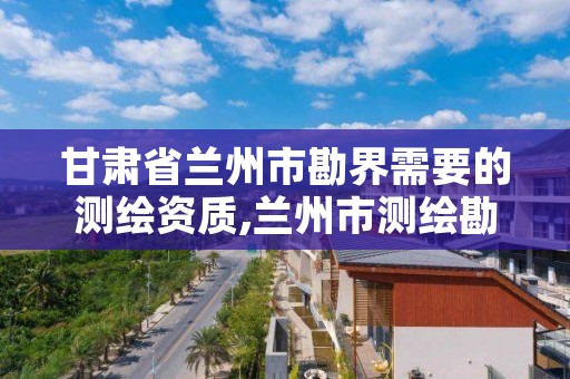 甘肃省兰州市勘界需要的测绘资质,兰州市测绘勘察研究院