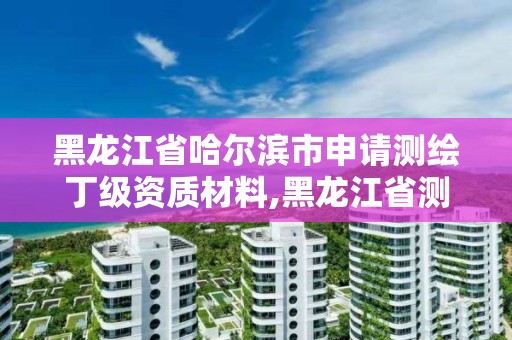 黑龙江省哈尔滨市申请测绘丁级资质材料,黑龙江省测绘资质延期通知