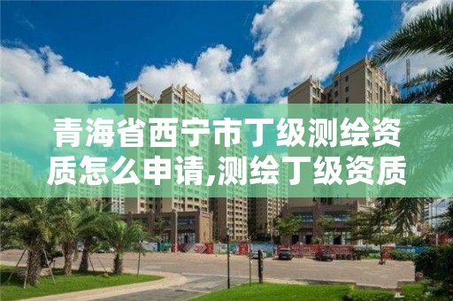 青海省西宁市丁级测绘资质怎么申请,测绘丁级资质申报条件