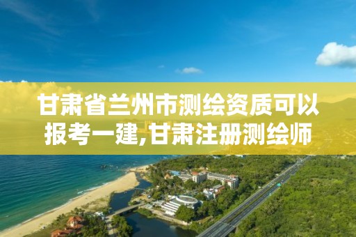 甘肃省兰州市测绘资质可以报考一建,甘肃注册测绘师