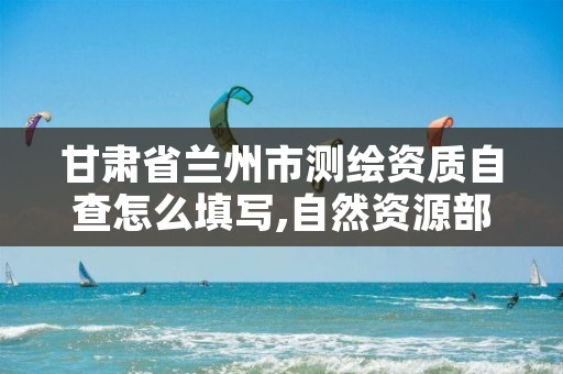 甘肃省兰州市测绘资质自查怎么填写,自然资源部关于测绘资质