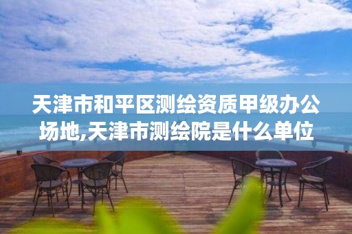 天津市和平区测绘资质甲级办公场地,天津市测绘院是什么单位性质