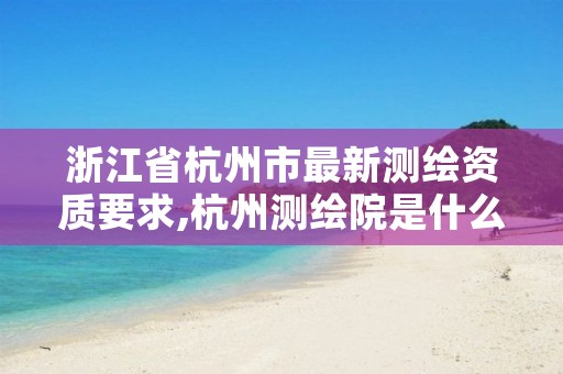 浙江省杭州市最新测绘资质要求,杭州测绘院是什么单位