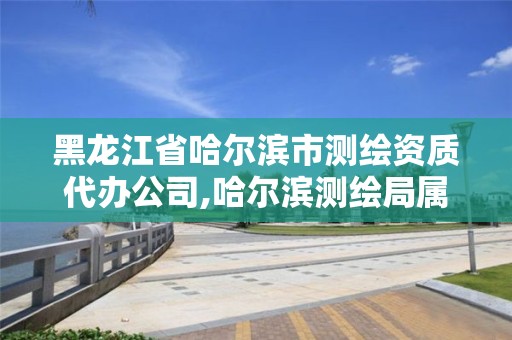 黑龙江省哈尔滨市测绘资质代办公司,哈尔滨测绘局属于什么单位