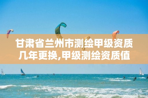 甘肃省兰州市测绘甲级资质几年更换,甲级测绘资质值多少钱