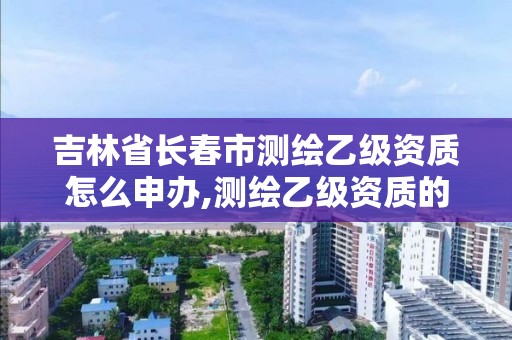 吉林省长春市测绘乙级资质怎么申办,测绘乙级资质的要求