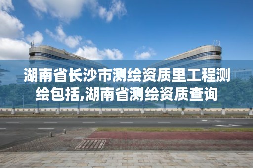 湖南省长沙市测绘资质里工程测绘包括,湖南省测绘资质查询