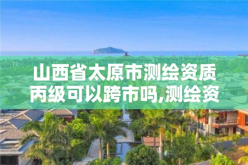 山西省太原市测绘资质丙级可以跨市吗,测绘资质升级丙级