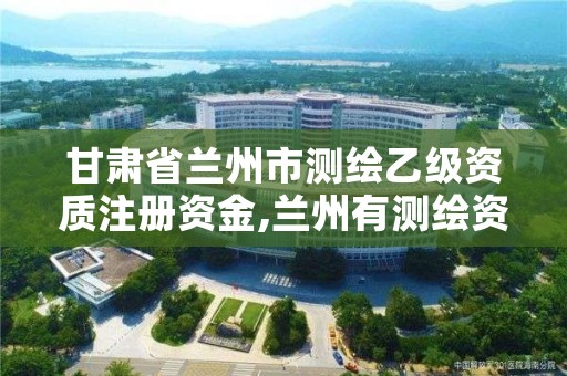 甘肃省兰州市测绘乙级资质注册资金,兰州有测绘资质的公司有