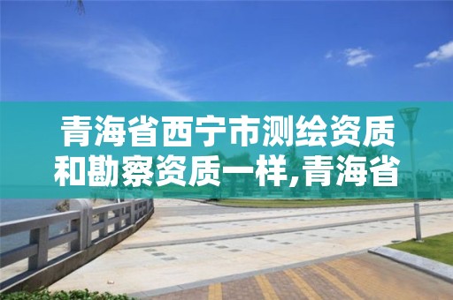 青海省西宁市测绘资质和勘察资质一样,青海省西宁市测绘资质和勘察资质一样嘛