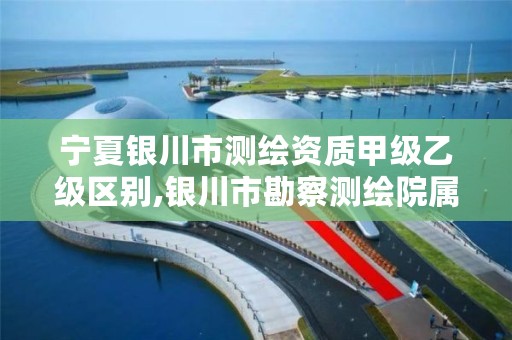 宁夏银川市测绘资质甲级乙级区别,银川市勘察测绘院属性单位