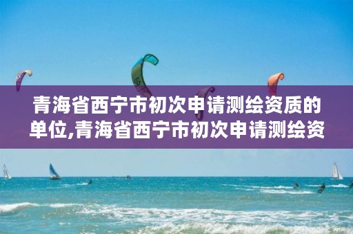 青海省西宁市初次申请测绘资质的单位,青海省西宁市初次申请测绘资质的单位名单