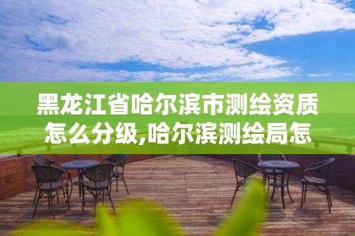 黑龙江省哈尔滨市测绘资质怎么分级,哈尔滨测绘局怎么样