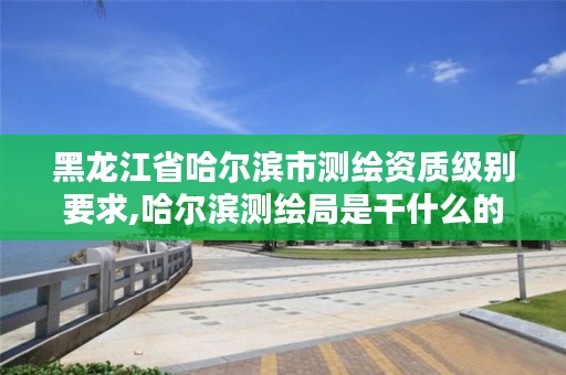 黑龙江省哈尔滨市测绘资质级别要求,哈尔滨测绘局是干什么的