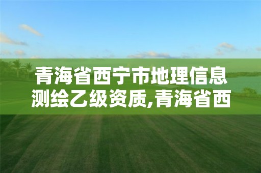 青海省西宁市地理信息测绘乙级资质,青海省西宁市地理信息测绘乙级资质企业名单