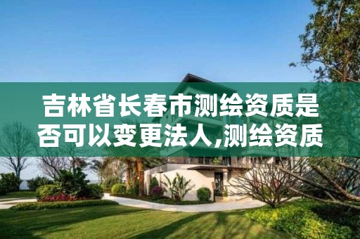 吉林省长春市测绘资质是否可以变更法人,测绘资质基本信息变更