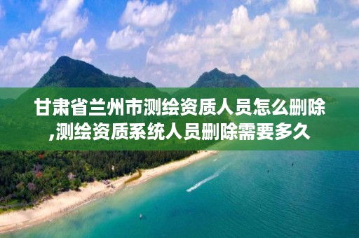 甘肃省兰州市测绘资质人员怎么删除,测绘资质系统人员删除需要多久