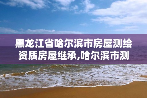 黑龙江省哈尔滨市房屋测绘资质房屋继承,哈尔滨市测绘院