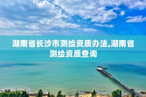 湖南省长沙市测绘资质办法,湖南省测绘资质查询