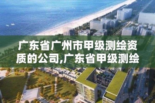 广东省广州市甲级测绘资质的公司,广东省甲级测绘资质单位有多少