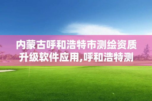 内蒙古呼和浩特市测绘资质升级软件应用,呼和浩特测绘局属于什么单位管理