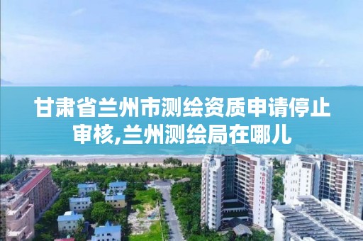 甘肃省兰州市测绘资质申请停止审核,兰州测绘局在哪儿