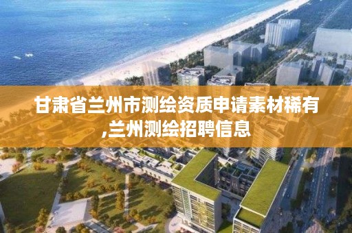 甘肃省兰州市测绘资质申请素材稀有,兰州测绘招聘信息