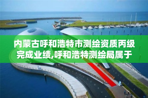 内蒙古呼和浩特市测绘资质丙级完成业绩,呼和浩特测绘局属于什么单位管理