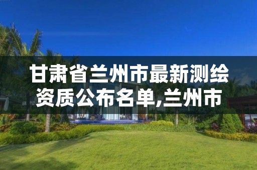 甘肃省兰州市最新测绘资质公布名单,兰州市测绘勘察研究院