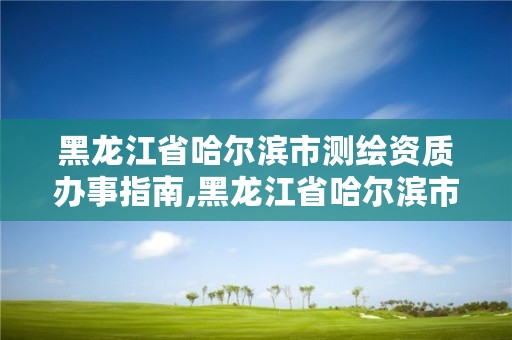 黑龙江省哈尔滨市测绘资质办事指南,黑龙江省哈尔滨市测绘局