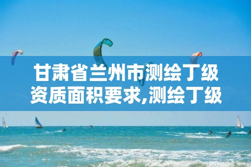 甘肃省兰州市测绘丁级资质面积要求,测绘丁级资质承接范围