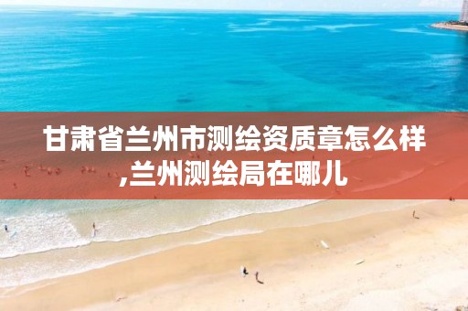 甘肃省兰州市测绘资质章怎么样,兰州测绘局在哪儿