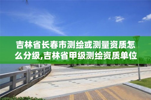 吉林省长春市测绘或测量资质怎么分级,吉林省甲级测绘资质单位