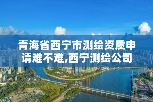 青海省西宁市测绘资质申请难不难,西宁测绘公司