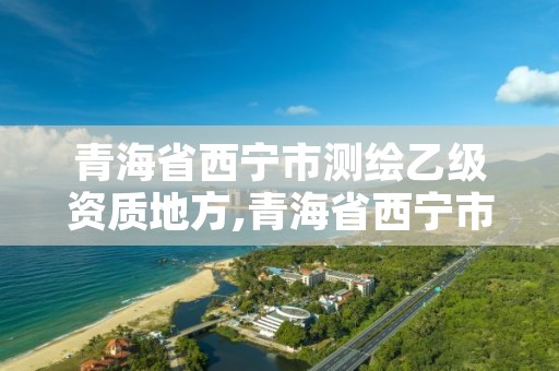 青海省西宁市测绘乙级资质地方,青海省西宁市测绘乙级资质地方有哪些