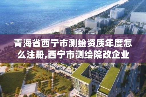 青海省西宁市测绘资质年度怎么注册,西宁市测绘院改企业