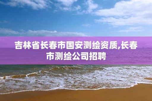 吉林省长春市国安测绘资质,长春市测绘公司招聘