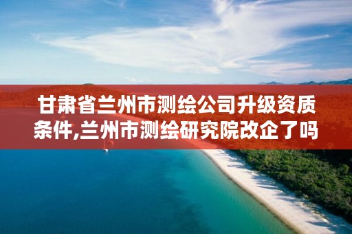 甘肃省兰州市测绘公司升级资质条件,兰州市测绘研究院改企了吗