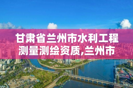 甘肃省兰州市水利工程测量测绘资质,兰州市测绘公司有哪些